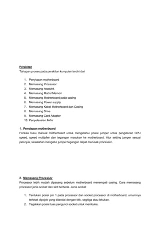 Perakitan
Tahapan proses pada perakitan komputer terdiri dari
1. Penyiapan motherboard
2. Memasang Processor
3. Memasang heatsink
4. Memasang Modul Memori
5. Memasang Motherboard pada casing
6. Memasang Power supply
7. Memasang Kabel Motherboard dan Casing
8. Memasang Drive
9. Memasang Card Adapter
10. Penyelesaian Akhir
1. Penyiapan motherboard
Periksa buku manual motherboard untuk mengetahui posisi jumper untuk pengaturan CPU
speed, speed multiplier dan tegangan masukan ke motherboard. Atur setting jumper sesuai
petunjuk, kesalahan mengatur jumper tegangan dapat merusak processor.
2. Memasang Processor
Processor lebih mudah dipasang sebelum motherboard menempati casing. Cara memasang
processor jenis socket dan slot berbeda. Jenis socket
1. Tentukan posisi pin 1 pada processor dan socket processor di motherboard, umumnya
terletak dipojok yang ditandai dengan titik, segitiga atau lekukan.
2. Tegakkan posisi tuas pengunci socket untuk membuka.
 