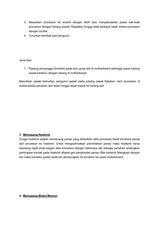 3. Masukkan processor ke socket dengan lebih dulu menyelaraskan posisi kaki-kaki
processor dengan lubang socket. Rapatkan hingga tidak terdapat celah antara processor
dengan socket.
4. Turunkan kembali tuas pengunci.
Jenis Slot
1. Pasang penyangga (bracket) pada dua ujung slot di motherboard sehingga posisi lubang
pasak bertemu dengan lubang di motherboard
Masukkan pasak kemudian pengunci pasak pada lubang pasak Selipkan card processor di
antara kedua penahan dan tekan hingga tepat masuk ke lubang slot.
3. Memasang Heatsink
Fungsi heatsink adalah membuang panas yang dihasilkan oleh processor lewat konduksi panas
dari processor ke heatsink. Untuk mengoptimalkan pemindahan panas maka heatsink harus
dipasang rapat pada bagian atas processor dengan beberapa clip sebagai penahan sedangkan
permukaan kontak pada heatsink dilapisi gen penghantar panas. Bila heatsink dilengkapi dengan
fan maka konektor power pada fan dihubungkan ke konektor fan pada motherboard.
4. Memasang Modul Memori
 