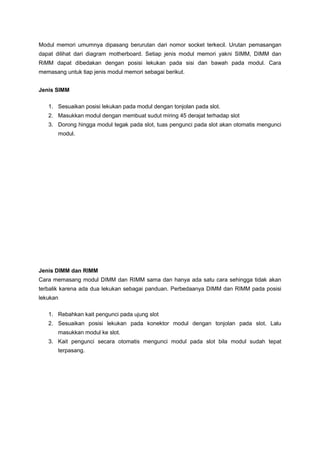 Modul memori umumnya dipasang berurutan dari nomor socket terkecil. Urutan pemasangan
dapat dilihat dari diagram motherboard. Setiap jenis modul memori yakni SIMM, DIMM dan
RiMM dapat dibedakan dengan posisi lekukan pada sisi dan bawah pada modul. Cara
memasang untuk tiap jenis modul memori sebagai berikut.
Jenis SIMM
1. Sesuaikan posisi lekukan pada modul dengan tonjolan pada slot.
2. Masukkan modul dengan membuat sudut miring 45 derajat terhadap slot
3. Dorong hingga modul tegak pada slot, tuas pengunci pada slot akan otomatis mengunci
modul.
Jenis DIMM dan RIMM
Cara memasang modul DIMM dan RIMM sama dan hanya ada satu cara sehingga tidak akan
terbalik karena ada dua lekukan sebagai panduan. Perbedaanya DIMM dan RIMM pada posisi
lekukan
1. Rebahkan kait pengunci pada ujung slot
2. Sesuaikan posisi lekukan pada konektor modul dengan tonjolan pada slot. Lalu
masukkan modul ke slot.
3. Kait pengunci secara otomatis mengunci modul pada slot bila modul sudah tepat
terpasang.
 