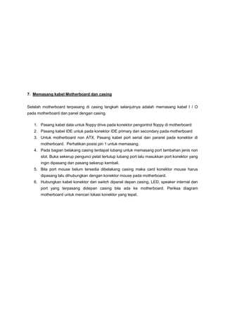 7. Memasang kabel Motherboard dan casing
Setelah motherboard terpasang di casing langkah selanjutnya adalah memasang kabel I / O
pada motherboard dan panel dengan casing.
1. Pasang kabel data untuk floppy drive pada konektor pengontrol floppy di motherboard
2. Pasang kabel IDE untuk pada konektor IDE primary dan secondary pada motherboard
3. Untuk motherboard non ATX. Pasang kabel port serial dan pararel pada konektor di
motherboard. Perhatikan posisi pin 1 untuk memasang.
4. Pada bagian belakang casing terdapat lubang untuk memasang port tambahan jenis non
slot. Buka sekerup pengunci pelat tertutup lubang port lalu masukkan port konektor yang
ingin dipasang dan pasang sekerup kembali.
5. Bila port mouse belum tersedia dibelakang casing maka card konektor mouse harus
dipasang lalu dihubungkan dengan konektor mouse pada motherboard.
6. Hubungkan kabel konektor dari switch dipanel depan casing, LED, speaker internal dan
port yang terpasang didepan casing bila ada ke motherboard. Periksa diagram
motherboard untuk mencari lokasi konektor yang tepat.
 