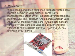 6. Video Card
Video card merupakan komponen komputer untuk cara
merakit komputer yang memiliki peran yaitu
menghasilkan output untuk kemudian ditampilkan pada
monitor. Lagi-lagi, sebelum Anda membelanjakan uang
Anda untuk membeli video card, Anda mesti mencari
tahu slot video card apa yang ada di motherboard
yang Anda miliki, apakah slot PCI, AGP, PCI-X, PCI
Express, atau lainnya.
 