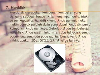 7. Harddisk
Harddisk merupakan komponen komputer yang
berguna sebagai tempat kita menyimpan data. Makin
besar kapasitas harddisk yang Anda punyai, maka
makin banyak pulalah data yang dapat Anda simpan di
komputer Anda nantinya. Sebelum Anda berbelanja
harddisk, Anda mesti tahu interface harddisk yang
bagaimana yang ada pada motherboard yang Anda
miliki, apakah IDE, SCSI, SATA, atau lainnya.
 
