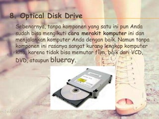 8. Optical Disk Drive
Sebenarnya, tanpa komponen yang satu ini pun Anda
sudah bisa mengikuti cara merakit komputer ini dan
menjalankan komputer Anda dengan baik. Namun tanpa
komponen ini rasanya sangat kurang lengkap komputer
kita, karena tidak bisa memutar film, baik dari VCD,
DVD, ataupun blueray.
 