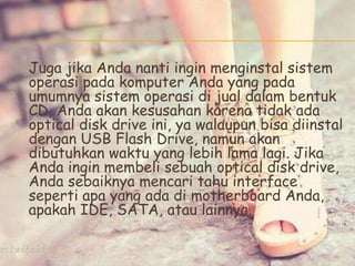 Juga jika Anda nanti ingin menginstal sistem
operasi pada komputer Anda yang pada
umumnya sistem operasi di jual dalam bentuk
CD, Anda akan kesusahan karena tidak ada
optical disk drive ini, ya walaupun bisa diinstal
dengan USB Flash Drive, namun akan
dibutuhkan waktu yang lebih lama lagi. Jika
Anda ingin membeli sebuah optical disk drive,
Anda sebaiknya mencari tahu interface
seperti apa yang ada di motherboard Anda,
apakah IDE, SATA, atau lainnya.
 
