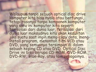Walaupun tanpa sebuah optical disc drive
komputer kita bisa nyala atau berfungsi,
tetapi rasanya tanpa komponen komputer
yang satu ini komputer kita seperti
terisolasi dari dunia luar, terisolasi dari
dunia luar maksudnya kita akan kesulitan
jika suatu saat ingin meng-copy data, meng-
install program, menonton film VCD atau
DVD, yang semuanya tersimpan di dalam
sebuah keping CD atau DVD. Optical Disc
Drive ini bisa berupa CD-ROM, DVD-ROM,
DVD-RW, Blue-Ray, atau lain sebagainya.
 