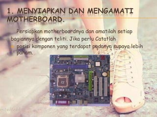 1. MENYIAPKAN DAN MENGAMATI
MOTHERBOARD.
Persiapkan motherboardnya dan amatilah setiap
bagiannya dengan teliti. Jika perlu Catatlah
 posisi komponen yang terdapat padanya supaya lebih
paham.
 