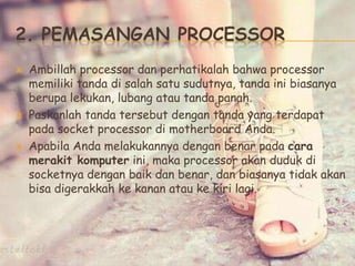 2. PEMASANGAN PROCESSOR
 Ambillah processor dan perhatikalah bahwa processor
memiliki tanda di salah satu sudutnya, tanda ini biasanya
berupa lekukan, lubang atau tanda panah.
 Paskanlah tanda tersebut dengan tanda yang terdapat
pada socket processor di motherboard Anda.
 Apabila Anda melakukannya dengan benar pada cara
merakit komputer ini, maka processor akan duduk di
socketnya dengan baik dan benar, dan biasanya tidak akan
bisa digerakkah ke kanan atau ke kiri lagi.
 