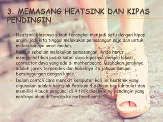 3. MEMASANG HEATSINK DAN KIPAS
PENDINGIN
 Heatsink biasanya sudah terangkai menjadi satu dengan kipas
angin, jadi kita tinggal melakukan pemasangan saja dan untuk
melakukannya amat mudah.
 Namun sebelum melakukan pemasangan, Anda harus
memperhatikan posisi kabel daya kipasnya dengan lokasi
connector daya yang ada di motherboard. Usahakan jaraknya
adalah jarak terpendek dan kabelnya itu jangan sampai
bersinggungan dengan kipas.
 Dalam contoh cara merakit komputer kali ini heatsink yang
digunakan adalah heatsink Pentium 4 dengan bentuk bulat dan
memiliki 4 buah pengunci di 4 titik disekeliling pendingin yang
nantinya akan di tancap ke motherboard.
 