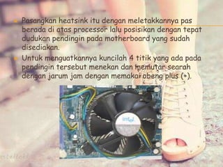  Pasangkan heatsink itu dengan meletakkannya pas
berada di atas processor lalu posisikan dengan tepat
dudukan pendingin pada motherboard yang sudah
disediakan.
 Untuk menguatkannya kuncilah 4 titik yang ada pada
pendingin tersebut menekan dan memutar searah
dengan jarum jam dengan memakai obeng plus (+).
 