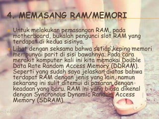4. MEMASANG RAM/MEMORI
 Untuk melakukan pemasangan RAM, pada
motherboard, bukalah pengunci slot RAM yang
terdapat di kedua sisinya.
 Lihat dengan seksama bahwa setiap keping memori
mempunyai parit di sisi bawahnya. Pada cara
merakit komputer kali ini kita memakai Double
Data Rate Random Access Memory (DDRAM).
Seperti yang sudah saya jelaskan diatas bahwa
terdapat RAM dengan jenis yang lain, namun
sekarang ini sulit ditemui di pasaran dengan
keadaan yang baru. RAM ini yang biasa dikenal
dengan Syncronous Dynamic Random Access
Memory (SDRAM).
 