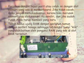  Posisikan dengan tepat parit atau celah ini dengan slot
memori yang ada di motherboard. Jika tidak cocok,
maka jangan memaksakannya, karena bisa merusak
memori atau slot memori itu sendiri, dan jika sudah
rusak Anda harus membeli yang baru.
 Tekan kedua ujung RAM dengan perlahan namun
dengan sedikit tenaga sehingga terdengar bunyi “klik”
yang diakibatkan oleh pengunci RAM yang ada di slot
RAM tersebut.
 