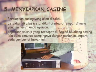 5. MENYIAPKAN CASING
 Persiapkan casing yang akan dipakai.
 Letakkan di atas meja, dilantai atau ditempat dimana
yang menurut Anda nyaman.
 Lepaskan sekrup yang terdapat di bagian belakang casing,
lalu buka penutup sampingnya dengan perlahan, seperti
pada gambar di bawah ini.
 