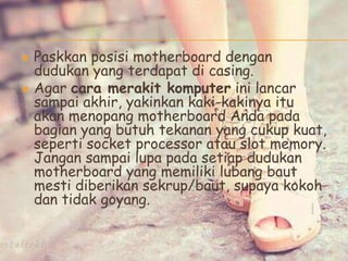  Paskkan posisi motherboard dengan
dudukan yang terdapat di casing.
 Agar cara merakit komputer ini lancar
sampai akhir, yakinkan kaki-kakinya itu
akan menopang motherboard Anda pada
bagian yang butuh tekanan yang cukup kuat,
seperti socket processor atau slot memory.
Jangan sampai lupa pada setiap dudukan
motherboard yang memiliki lubang baut
mesti diberikan sekrup/baut, supaya kokoh
dan tidak goyang.
 