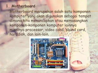 1. Motherboard
Motherboard merupakan salah satu komponen
komputer yang akan digunakan sebagai tempat
dimana kita menancapkan atau memasangkan
komponen-komponen komputer lainnya
misalnya processor, video card, sound card,
harddisk, dan lain-lain.
 