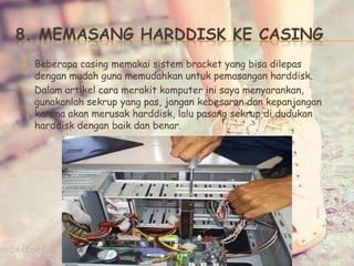 8. MEMASANG HARDDISK KE CASING
 Beberapa casing memakai sistem bracket yang bisa dilepas
dengan mudah guna memudahkan untuk pemasangan harddisk.
 Dalam artikel cara merakit komputer ini saya menyarankan,
gunakanlah sekrup yang pas, jangan kebesaran dan kepanjangan
karena akan merusak harddisk, lalu pasang sekrup di dudukan
harddisk dengan baik dan benar.
 