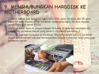 9. MENGHUBUNGKAN HARDDISK KE
MOTHERBOARD
 Lihatlah bahwa ada dua jenis kabel data IDE, yaitu 40-wire dan 34-wire.
Kabel 40-wire dipakai untuk harddisk, sedangkan kabel 34-wire dipakai
untuk flopy disk drive (FDD).
 Instalasi kabel data ini jangan sampai terbalik. Di satu sisi umumnya ada
kabel yang berwarna merah yang berarti itu adalah pin nomor 1.
 Posisi ini juga ada tandanya di harddisk. Wajarnya posisi pin 1 di harddisk
(kabel warna merah) ada pas bersebelahan dengan connector daya yang juga
berwarna merah.
 