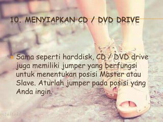 10. MENYIAPKAN CD / DVD DRIVE
 Sama seperti harddisk, CD / DVD drive
juga memiliki jumper yang berfungsi
untuk menentukan posisi Master atau
Slave. Aturlah jumper pada posisi yang
Anda ingin.
 