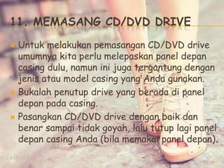 11. MEMASANG CD/DVD DRIVE
 Untuk melakukan pemasangan CD/DVD drive
umumnya kita perlu melepaskan panel depan
casing dulu, namun ini juga tergantung dengan
jenis atau model casing yang Anda gunakan.
 Bukalah penutup drive yang berada di panel
depan pada casing.
 Pasangkan CD/DVD drive dengan baik dan
benar sampai tidak goyah, lalu tutup lagi panel
depan casing Anda (bila memakai panel depan).
 