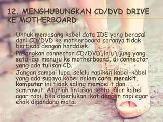 12. MENGHUBUNGKAN CD/DVD DRIVE
KE MOTHERBOARD
 Untuk memasang kabel data IDE yang berasal
dari CD/DVD ke motherboard caranya tidak
berbeda dengan harddisk.
 Pasangkan connector CD/DVD, lalu ujung yang
satu lagi menuju ke motherboard, di connector
yang ada tulisan CD.
 Jangan sampai lupa, selalu rapikan kabel-kabel
yang ada supaya kabel dalam cara merakit
komputer ini tidak saling membelit dan
semrawut. Aturlah lintasan serta jalur kabel
agar rapi, bila diperlukan ikat dengan rapi agar
enak dipandang mata.
 
