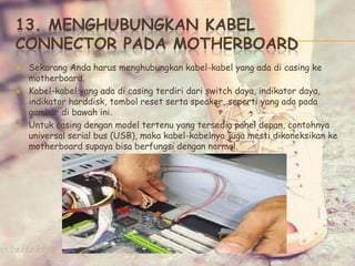 13. MENGHUBUNGKAN KABEL
CONNECTOR PADA MOTHERBOARD
 Sekarang Anda harus menghubungkan kabel-kabel yang ada di casing ke
motherboard.
 Kabel-kabel yang ada di casing terdiri dari switch daya, indikator daya,
indikator harddisk, tombol reset serta speaker, seperti yang ada pada
gambar di bawah ini.
 Untuk casing dengan model tertenu yang tersedia panel depan, contohnya
universal serial bus (USB), maka kabel-kabelnya juga mesti dikoneksikan ke
motherboard supaya bisa berfungsi dengan normal.
 