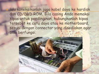  lalu koneksikanlah juga kabel daya ke hardisk
dan CD/DVD ROM. Bila casing Anda memakai
kipas untuk pendinginan, hubungkanlah kipas
tersebut ke catu daya atau ke motherboard,
sesuai dengan connector yang disediakan agar
bisa berfungsi.
 