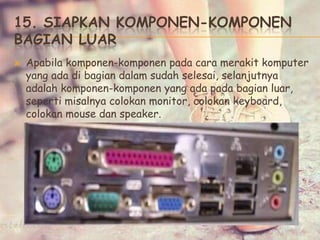 15. SIAPKAN KOMPONEN-KOMPONEN
BAGIAN LUAR
 Apabila komponen-komponen pada cara merakit komputer
yang ada di bagian dalam sudah selesai, selanjutnya
adalah komponen-komponen yang ada pada bagian luar,
seperti misalnya colokan monitor, colokan keyboard,
colokan mouse dan speaker.
 