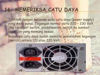 16. MEMERIKSA CATU DAYA
 Telitilah dengan seksama pada catu daya (power supply)
yang Anda pakai. Tegangan normal yaitu 220 – 230 Volt.
jika terdapat switch, pindahkanlah switch ke sumber
tegangan yang memang sesuai.
 Beberapa catu daya sudah memiliki pemindahan tegangan
(switch) antara 110 atau 220 Volt.
 