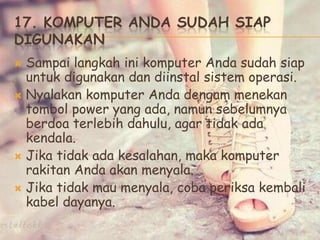 17. KOMPUTER ANDA SUDAH SIAP
DIGUNAKAN
 Sampai langkah ini komputer Anda sudah siap
untuk digunakan dan diinstal sistem operasi.
 Nyalakan komputer Anda dengam menekan
tombol power yang ada, namun sebelumnya
berdoa terlebih dahulu, agar tidak ada
kendala.
 Jika tidak ada kesalahan, maka komputer
rakitan Anda akan menyala.
 Jika tidak mau menyala, coba periksa kembali
kabel dayanya.
 