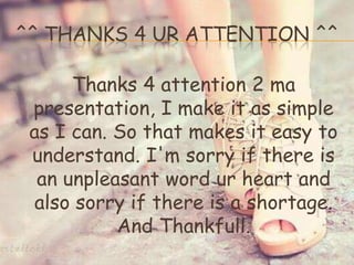 ^^ THANKS 4 UR ATTENTION ^^
Thanks 4 attention 2 ma
presentation, I make it as simple
as I can. So that makes it easy to
understand. I'm sorry if there is
an unpleasant word ur heart and
also sorry if there is a shortage.
And Thankfull.
 