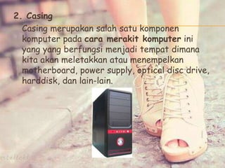2. Casing
Casing merupakan salah satu komponen
komputer pada cara merakit komputer ini
yang yang berfungsi menjadi tempat dimana
kita akan meletakkan atau menempelkan
motherboard, power supply, optical disc drive,
harddisk, dan lain-lain.
 
