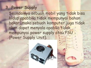 3. Power Supply
Seandainya sebuah mobil yang tidak bisa
hidup apabbila tidak mempunyai bahan
bakar, maka sebuah komputer juga tidak
akan dapat menyala apabila tidak
mempunyai power supply atau PSU
(Power Supply Unit).
 