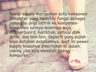 Power supply merupakan satu komponen
komputer yang memiliki fungsi sebagai
pensuplai arus listrik ke komponen-
komponen lainnya misalnya saja
motherboard, harddisk, optical disk
drive, dan lain-lain. Seperti yang sudah
saya katakan sebelumnya, saat ini power
supply biasanya disertakan di dalam
casing jika kita membeli casing
komputer.
 