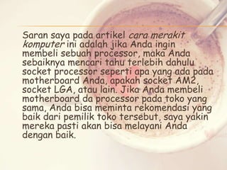 Saran saya pada artikel cara merakit
komputer ini adalah jika Anda ingin
membeli sebuah processor, maka Anda
sebaiknya mencari tahu terlebih dahulu
socket processor seperti apa yang ada pada
motherboard Anda, apakah socket AM2,
socket LGA, atau lain. Jika Anda membeli
motherboard da processor pada toko yang
sama, Anda bisa meminta rekomendasi yang
baik dari pemilik toko tersebut, saya yakin
mereka pasti akan bisa melayani Anda
dengan baik.

 