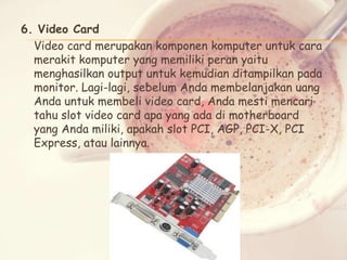 6. Video Card
Video card merupakan komponen komputer untuk cara
merakit komputer yang memiliki peran yaitu
menghasilkan output untuk kemudian ditampilkan pada
monitor. Lagi-lagi, sebelum Anda membelanjakan uang
Anda untuk membeli video card, Anda mesti mencari
tahu slot video card apa yang ada di motherboard
yang Anda miliki, apakah slot PCI, AGP, PCI-X, PCI
Express, atau lainnya.

 
