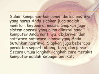 Selain komponen-komponen diatas pastinya
yang harus Anda siapkan juga adalah
monitor, keyboard, mouse. Siapkan juga
sistem operasi yang akan diinstal pada
komputer Anda nantinya, CD Driver dan
software-software lainnya yang Anda
butuhkan nantinya. Siapkan juga beberapa
peralatan seperti obeng, tang, dan pinset.
Secara umum langkah-langkah cara merakit
komputer adalah sebagai berikut:

 