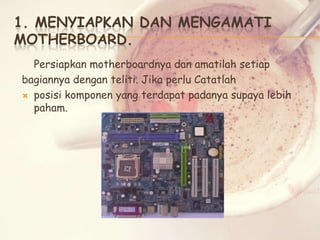 1. MENYIAPKAN DAN MENGAMATI
MOTHERBOARD.
Persiapkan motherboardnya dan amatilah setiap
bagiannya dengan teliti. Jika perlu Catatlah
 posisi komponen yang terdapat padanya supaya lebih
paham.

 