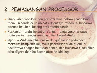2. PEMASANGAN PROCESSOR






Ambillah processor dan perhatikalah bahwa processor
memiliki tanda di salah satu sudutnya, tanda ini biasanya
berupa lekukan, lubang atau tanda panah.
Paskanlah tanda tersebut dengan tanda yang terdapat
pada socket processor di motherboard Anda.
Apabila Anda melakukannya dengan benar pada cara
merakit komputer ini, maka processor akan duduk di
socketnya dengan baik dan benar, dan biasanya tidak akan
bisa digerakkah ke kanan atau ke kiri lagi.

 