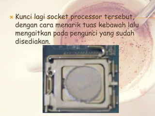 

Kunci lagi socket processor tersebut,
dengan cara menarik tuas kebawah lalu
mengaitkan pada pengunci yang sudah
disediakan.

 