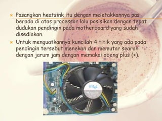 



Pasangkan heatsink itu dengan meletakkannya pas
berada di atas processor lalu posisikan dengan tepat
dudukan pendingin pada motherboard yang sudah
disediakan.
Untuk menguatkannya kuncilah 4 titik yang ada pada
pendingin tersebut menekan dan memutar searah
dengan jarum jam dengan memakai obeng plus (+).

 