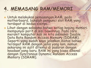 4. MEMASANG RAM/MEMORI




Untuk melakukan pemasangan RAM, pada
motherboard, bukalah pengunci slot RAM yang
terdapat di kedua sisinya.
Lihat dengan seksama bahwa setiap keping memori
mempunyai parit di sisi bawahnya. Pada cara
merakit komputer kali ini kita memakai Double
Data Rate Random Access Memory (DDRAM).
Seperti yang sudah saya jelaskan diatas bahwa
terdapat RAM dengan jenis yang lain, namun
sekarang ini sulit ditemui di pasaran dengan
keadaan yang baru. RAM ini yang biasa dikenal
dengan Syncronous Dynamic Random Access
Memory (SDRAM).

 