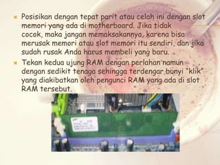 



Posisikan dengan tepat parit atau celah ini dengan slot
memori yang ada di motherboard. Jika tidak
cocok, maka jangan memaksakannya, karena bisa
merusak memori atau slot memori itu sendiri, dan jika
sudah rusak Anda harus membeli yang baru.
Tekan kedua ujung RAM dengan perlahan namun
dengan sedikit tenaga sehingga terdengar bunyi “klik”
yang diakibatkan oleh pengunci RAM yang ada di slot
RAM tersebut.

 