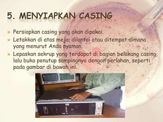 5. MENYIAPKAN CASING





Persiapkan casing yang akan dipakai.
Letakkan di atas meja, dilantai atau ditempat dimana
yang menurut Anda nyaman.
Lepaskan sekrup yang terdapat di bagian belakang casing,
lalu buka penutup sampingnya dengan perlahan, seperti
pada gambar di bawah ini.

 