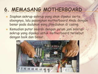 6. MEMASANG MOTHERBOARD




Siapkan sekrup-sekrup yang akan dipakai serta
obengnya, lalu pasangkan motherboard Anda dengan
benar pada dudukan yang disediakan di casing.
Kemudian putar searah dengan jarum jam sekrupsekrup yang dipakai untuk motherboard tersebut
dengan baik dan benar.

 
