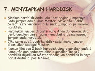 7. MENYIAPKAN HARDDISK







Siapkan harddisk Anda, lalu lihat bagian jumpernya.
Pada jumper ada pilihan Master, Slave atau Cable
Select. Keterangan ini bisa Anda jumpai di permukaan
harddisk.
Pasangkan jumper di posisi yang Anda diinginkan. Bila
perlu gunakan pinset guna mencabut atau memasang
jumper pada harddisk.
Jika cuma ada 1 buah harddisk saja, maka jumper
diposisikan sebagai Master.
Namun jika ada 2 buah harddisk yang digunakan pada 1
komputer dan keduanya akan digunakan, maka 1
harddisk dijadikan Master sedangkan harddisk lainnya
harus diatur di posisi Slave.

 