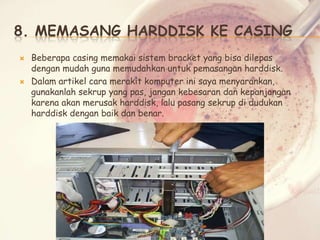 8. MEMASANG HARDDISK KE CASING




Beberapa casing memakai sistem bracket yang bisa dilepas
dengan mudah guna memudahkan untuk pemasangan harddisk.
Dalam artikel cara merakit komputer ini saya menyarankan,
gunakanlah sekrup yang pas, jangan kebesaran dan kepanjangan
karena akan merusak harddisk, lalu pasang sekrup di dudukan
harddisk dengan baik dan benar.

 