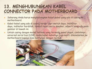 13. MENGHUBUNGKAN KABEL
CONNECTOR PADA MOTHERBOARD






Sekarang Anda harus menghubungkan kabel-kabel yang ada di casing ke
motherboard.
Kabel-kabel yang ada di casing terdiri dari switch daya, indikator
daya, indikator harddisk, tombol reset serta speaker, seperti yang ada pada
gambar di bawah ini.
Untuk casing dengan model tertenu yang tersedia panel depan, contohnya
universal serial bus (USB), maka kabel-kabelnya juga mesti dikoneksikan ke
motherboard supaya bisa berfungsi dengan normal.

 