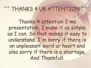 ^^ THANKS 4 UR ATTENTION ^^
Thanks 4 attention 2 ma
presentation, I make it as simple
as I can. So that makes it easy to
understand. I'm sorry if there is
an unpleasant word ur heart and
also sorry if there is a shortage.
And Thankfull.

 