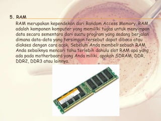 5. RAM
RAM merupakan kependekan dari Random Access Memory. RAM
adalah komponen komputer yang memiliki tugas untuk menyimpan
data secara sementara dari suatu program yang sedang berjalan
dimana data-data yang tersimpan tersebut dapat dibaca atau
diakses dengan cara acak. Sebelum Anda membeli sebuah RAM
Anda sebaiknya mencari tahu terlebih dahulu slot RAM apa yang
ada pada motherboard yang Anda miliki, apakah SDRAM, DDR,
DDR2, DDR3 atau lainnya.

 