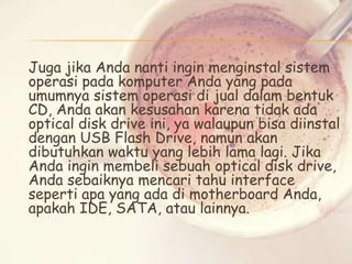 Juga jika Anda nanti ingin menginstal sistem
operasi pada komputer Anda yang pada
umumnya sistem operasi di jual dalam bentuk
CD, Anda akan kesusahan karena tidak ada
optical disk drive ini, ya walaupun bisa diinstal
dengan USB Flash Drive, namun akan
dibutuhkan waktu yang lebih lama lagi. Jika
Anda ingin membeli sebuah optical disk drive,
Anda sebaiknya mencari tahu interface
seperti apa yang ada di motherboard Anda,
apakah IDE, SATA, atau lainnya.

 