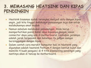 3. MEMASANG HEATSINK DAN KIPAS
PENDINGIN






Heatsink biasanya sudah terangkai menjadi satu dengan kipas
angin, jadi kita tinggal melakukan pemasangan saja dan untuk
melakukannya amat mudah.
Namun sebelum melakukan pemasangan, Anda harus
memperhatikan posisi kabel daya kipasnya dengan lokasi
connector daya yang ada di motherboard. Usahakan jaraknya
adalah jarak terpendek dan kabelnya itu jangan sampai
bersinggungan dengan kipas.
Dalam contoh cara merakit komputer kali ini heatsink yang
digunakan adalah heatsink Pentium 4 dengan bentuk bulat dan
memiliki 4 buah pengunci di 4 titik disekeliling pendingin yang
nantinya akan di tancap ke motherboard.

 
